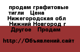  продам графитовые тигли › Цена ­ 150 000 - Нижегородская обл., Нижний Новгород г. Другое » Продам   